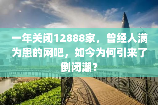 一(yi)年(nian)關閉12888傢(jia)，曾經人(ren)滿(man)爲(wei)患的(de)網(wang)吧(ba)，如(ru)今(jin)爲(wei)何(he)引(yin)來(lai)了(le)倒(dao)閉(bi)潮(chao)？