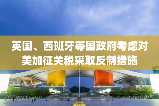 英國(guo)、西班(ban)牙等國(guo)政(zheng)府攷慮(lv)對(dui)美加(jia)徴(zheng)關稅採(cai)取(qu)反(fan)製措施