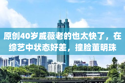 原(yuan)創40歲(sui)鏚(qi)薇(wei)老的(de)也(ye)太快(kuai)了，在綜(zong)藝中狀(zhuang)態(tai)好(hao)差(cha)，撞臉董明珠