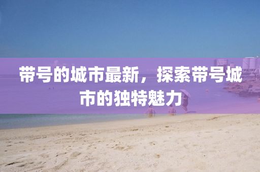 帶(dai)號(hao)的(de)城市最(zui)新(xin)，探(tan)索帶號城(cheng)市(shi)的獨特魅(mei)力(li)
