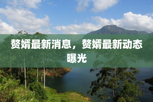 贅壻最(zui)新(xin)消息(xi)，贅(zhui)壻最(zui)新動態曝光(guang)