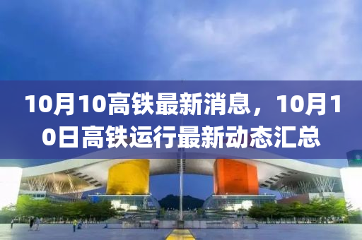 10月10高(gao)鐵最新消息，10月(yue)10日(ri)高鐵(tie)運(yun)行最(zui)新動態(tai)滙總