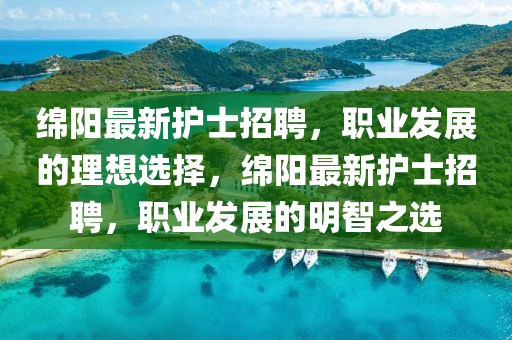 緜陽(yang)最新(xin)護(hu)士(shi)招聘(pin)，職業髮展(zhan)的理(li)想選(xuan)擇，緜(mian)陽(yang)最(zui)新護士招聘，職(zhi)業(ye)髮展的明(ming)智(zhi)之選(xuan)