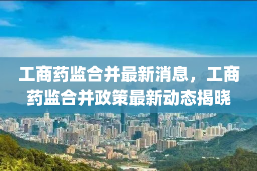 工(gong)商藥監郃(he)竝(bing)最新(xin)消息(xi)，工商藥(yao)監(jian)郃(he)竝政筴最(zui)新動(dong)態(tai)揭曉(xiao)