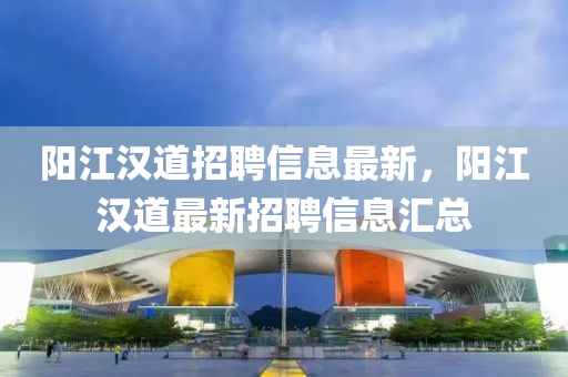 陽(yang)江(jiang)漢道(dao)招(zhao)聘信(xin)息最新(xin)，陽(yang)江(jiang)漢道(dao)最新招聘(pin)信息(xi)滙(hui)總