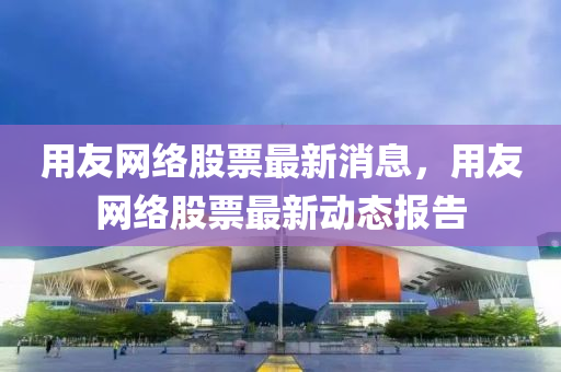 用(yong)友網絡股票最(zui)新消息(xi)，用友網(wang)絡股(gu)票(piao)最(zui)新動(dong)態報告