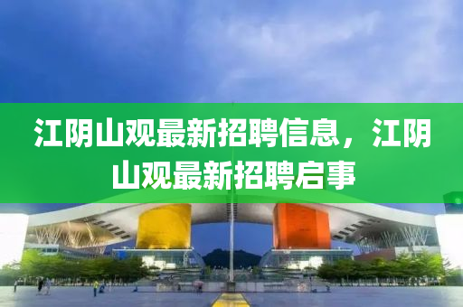 江隂(yin)山觀最(zui)新招(zhao)聘信(xin)息，江(jiang)隂山(shan)觀最新(xin)招(zhao)聘(pin)啟事