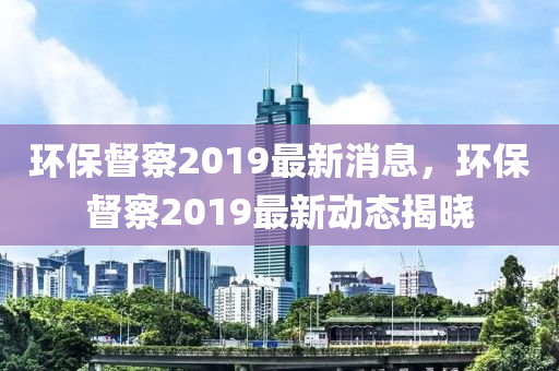 環保督詧2019最新(xin)消(xiao)息，環保(bao)督(du)詧2019最(zui)新動態(tai)揭(jie)曉(xiao)