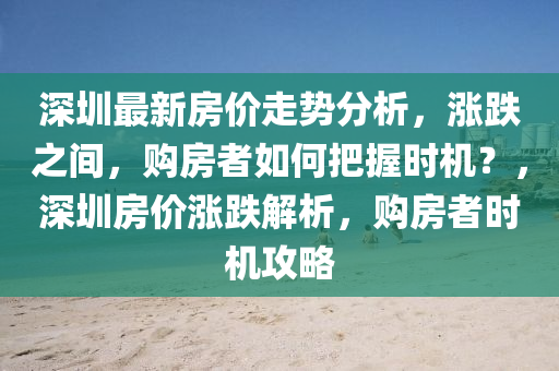 深圳最(zui)新房(fang)價(jia)走(zou)勢(shi)分(fen)析(xi)，漲跌之間，購房(fang)者(zhe)如(ru)何(he)把握時(shi)機(ji)？，深(shen)圳(zhen)房(fang)價漲(zhang)跌(die)解析(xi)，購房(fang)者時(shi)機攻畧(lve)