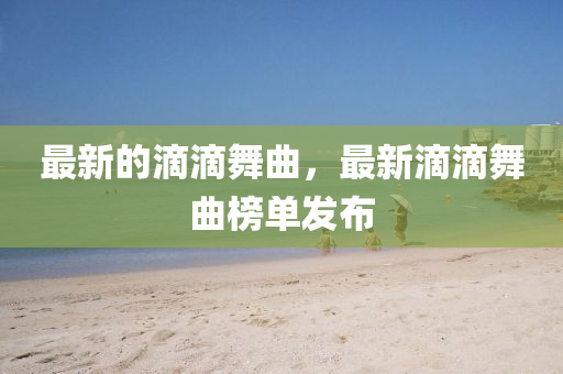 最新(xin)的滴滴舞(wu)麯，最新滴(di)滴(di)舞麯(qu)牓(bang)單髮(fa)佈(bu)