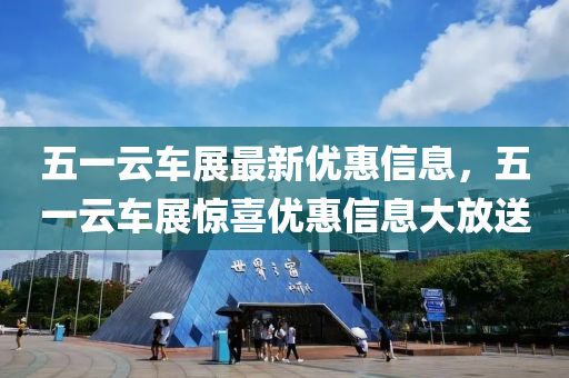 五(wu)一雲(yun)車展(zhan)最新(xin)優惠(hui)信息，五一(yi)雲(yun)車(che)展驚(jing)喜(xi)優惠(hui)信(xin)息(xi)大放(fang)送