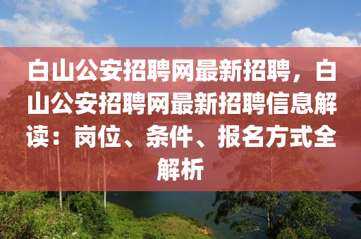 白山(shan)公安(an)招聘(pin)網(wang)最新招聘(pin)，白(bai)山公安(an)招(zhao)聘(pin)網最(zui)新招聘(pin)信息解讀(du)：崗位、條件(jian)、報名方(fang)式(shi)全解析