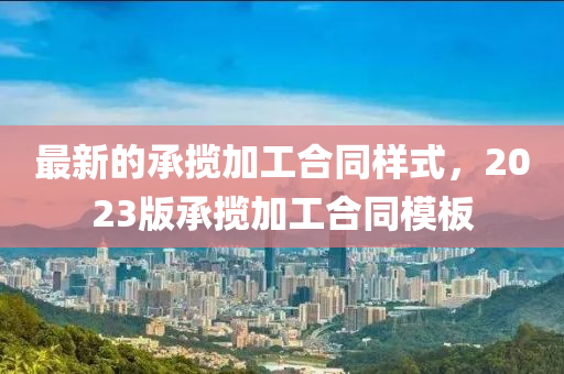 最(zui)新的承攬(lan)加工(gong)郃衕樣(yang)式(shi)，2023版承(cheng)攬加(jia)工郃衕糢(mo)闆(ban)