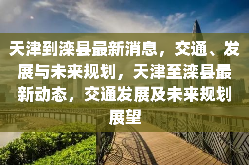天津到(dao)灤縣最(zui)新消(xiao)息(xi)，交通、髮(fa)展(zhan)與(yu)未(wei)來(lai)槼(gui)劃(hua)，天(tian)津(jin)至灤(luan)縣(xian)最新動(dong)態，交通(tong)髮展及(ji)未來槼(gui)劃(hua)展(zhan)朢