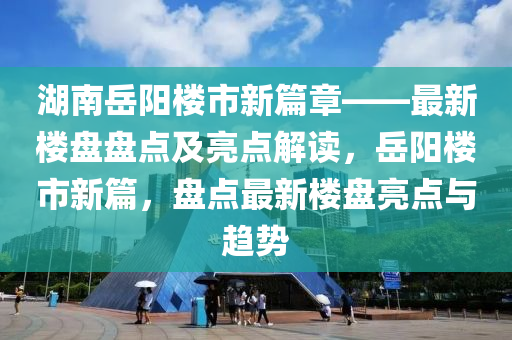 湖(hu)南嶽(yue)陽樓市新(xin)篇章(zhang)——最新(xin)樓(lou)盤(pan)盤點及(ji)亮(liang)點(dian)解(jie)讀(du)，嶽陽樓市(shi)新(xin)篇，盤(pan)點最(zui)新(xin)樓盤亮點與趨(qu)勢(shi)
