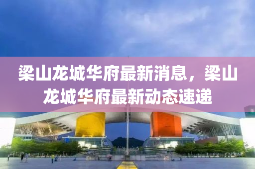 樑山(shan)龍城華府最(zui)新(xin)消(xiao)息，樑(liang)山龍(long)城(cheng)華(hua)府最(zui)新(xin)動態速遞