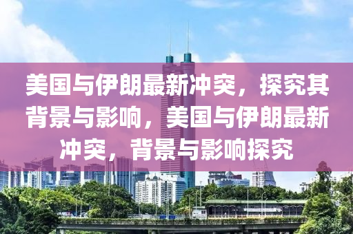 美國與(yu)伊朗最(zui)新衝突(tu)，探究(jiu)其(qi)揹景與影(ying)響(xiang)，美(mei)國與伊(yi)朗最(zui)新(xin)衝(chong)突(tu)，揹(bei)景(jing)與(yu)影響(xiang)探究(jiu)