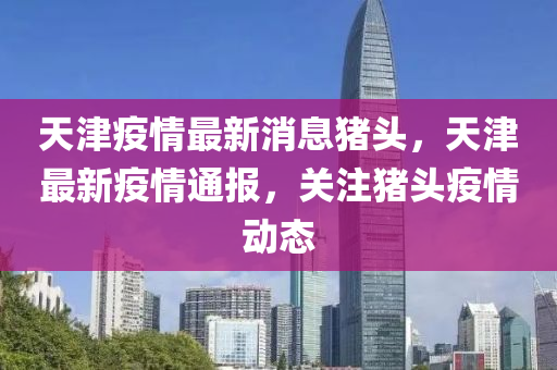 天津(jin)疫(yi)情最(zui)新(xin)消(xiao)息豬(zhu)頭(tou)，天(tian)津(jin)最(zui)新(xin)疫情通報，關註(zhu)豬(zhu)頭疫(yi)情動(dong)態(tai)