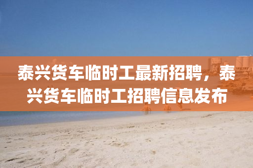 泰(tai)興貨(huo)車臨(lin)時(shi)工(gong)最新(xin)招聘，泰(tai)興貨車(che)臨(lin)時工(gong)招(zhao)聘(pin)信(xin)息髮(fa)佈(bu)