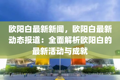 歐(ou)陽白(bai)最新新(xin)聞，歐陽(yang)白(bai)最新動(dong)態(tai)報道(dao)：全麵解(jie)析(xi)歐(ou)陽(yang)白的(de)最新活動(dong)與成就