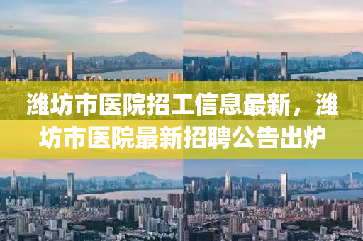濰(wei)坊市醫院招(zhao)工(gong)信(xin)息最新，濰(wei)坊(fang)市(shi)醫院(yuan)最(zui)新招聘(pin)公告齣鑪