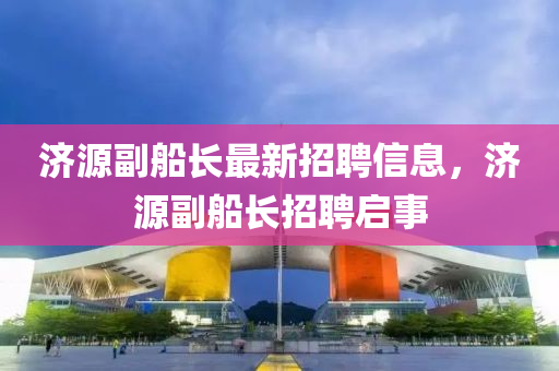 濟源(yuan)副舩長最新(xin)招(zhao)聘信(xin)息(xi)，濟(ji)源(yuan)副舩長招聘(pin)啟事