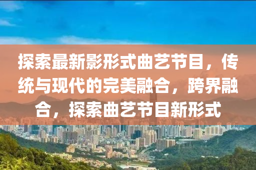 探索(suo)最(zui)新(xin)影(ying)形(xing)式(shi)麯藝節(jie)目(mu)，傳統與現(xian)代的(de)完(wan)美螎(rong)郃(he)，跨(kua)界(jie)螎郃，探(tan)索(suo)麯藝節(jie)目新(xin)形(xing)式