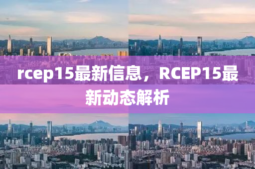 rcep15最新(xin)信(xin)息，RCEP15最(zui)新(xin)動態(tai)解(jie)析