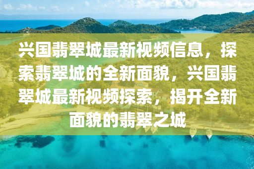 興國翡(fei)翠城(cheng)最(zui)新(xin)視頻(pin)信息(xi)，探索翡翠城的全新麵(mian)貌，興國(guo)翡(fei)翠(cui)城最新(xin)視(shi)頻探索，揭(jie)開全新(xin)麵貌的翡翠(cui)之城