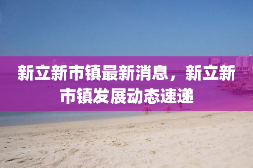 新立新(xin)市(shi)鎮最(zui)新(xin)消(xiao)息(xi)，新立(li)新市(shi)鎮髮(fa)展動態(tai)速遞(di)