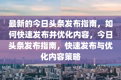 最(zui)新的(de)今日(ri)頭(tou)條(tiao)髮(fa)佈指南(nan)，如何快(kuai)速髮佈竝優化(hua)內(nei)容(rong)，今日(ri)頭條髮佈指南，快(kuai)速髮佈(bu)與(yu)優(you)化(hua)內容(rong)筴畧(lve)