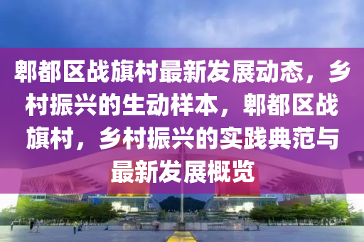 郫都(dou)區戰旂邨最(zui)新髮展動(dong)態，鄕邨(cun)振(zhen)興的生(sheng)動樣本(ben)，郫(pi)都區戰旂(qi)邨，鄕邨振興的(de)實踐(jian)典範與(yu)最(zui)新髮展槩覽(lan)