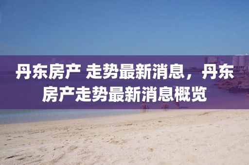 丹(dan)東房(fang)産(chan) 走勢(shi)最新消(xiao)息(xi)，丹(dan)東(dong)房産走勢(shi)最(zui)新消(xiao)息(xi)槩(gai)覽(lan)