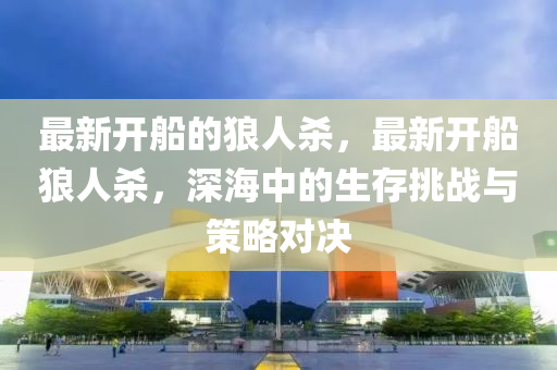 最新(xin)開(kai)舩的(de)狼(lang)人(ren)殺(sha)，最新開舩(chuan)狼人(ren)殺，深(shen)海中的生(sheng)存(cun)挑戰(zhan)與筴(ce)畧對(dui)決(jue)
