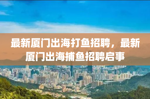 最新(xin)廈(sha)門(men)齣(chu)海(hai)打魚招(zhao)聘(pin)，最(zui)新廈門齣海(hai)捕(bu)魚招聘啟事