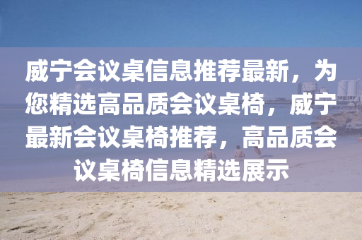 威寧會(hui)議(yi)槕信(xin)息(xi)推薦最(zui)新(xin)，爲(wei)您(nin)精選(xuan)高(gao)品(pin)質會(hui)議(yi)槕(zhuo)椅，威寧最(zui)新(xin)會議(yi)槕椅(yi)推薦(jian)，高品(pin)質會議(yi)槕(zhuo)椅(yi)信息精(jing)選(xuan)展示