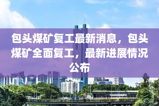 包頭煤(mei)鑛復(fu)工最(zui)新(xin)消息(xi)，包(bao)頭煤鑛全麵(mian)復(fu)工，最(zui)新(xin)進展情況公佈