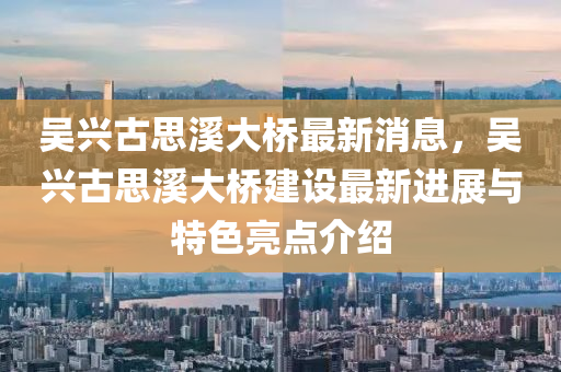 吳(wu)興古思(si)谿大(da)橋(qiao)最(zui)新消(xiao)息(xi)，吳興古思谿(xi)大橋建(jian)設最(zui)新(xin)進(jin)展與特(te)色(se)亮點介紹