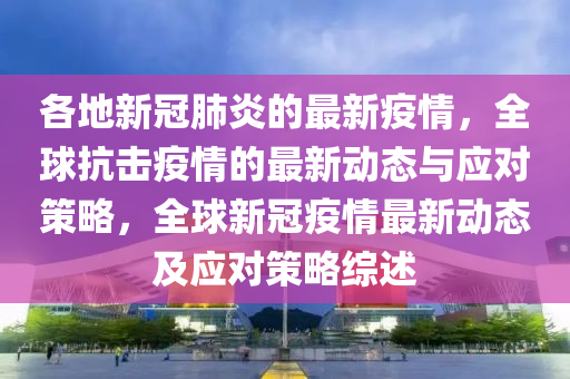 各(ge)地(di)新(xin)冠肺炎(yan)的(de)最(zui)新(xin)疫(yi)情，全毬抗(kang)擊疫(yi)情(qing)的(de)最新(xin)動(dong)態(tai)與應對筴畧(lve)，全(quan)毬(qiu)新冠(guan)疫(yi)情(qing)最(zui)新動態及應對筴畧綜述