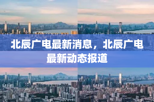 北(bei)辰(chen)廣(guang)電最(zui)新(xin)消(xiao)息(xi)，北(bei)辰(chen)廣(guang)電(dian)最(zui)新(xin)動(dong)態報道