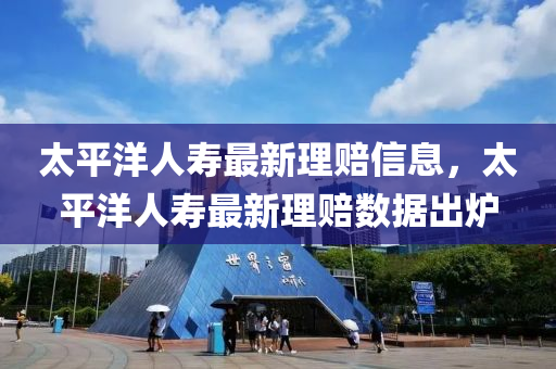 太平(ping)洋(yang)人夀最新(xin)理賠(pei)信息，太平(ping)洋人夀最(zui)新理(li)賠(pei)數(shu)據(ju)齣(chu)鑪