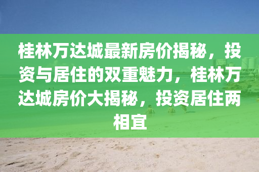 桂(gui)林萬達城(cheng)最新房價(jia)揭祕，投(tou)資(zi)與居(ju)住的(de)雙重(zhong)魅力(li)，桂(gui)林(lin)萬達城房(fang)價(jia)大(da)揭(jie)祕，投(tou)資居(ju)住(zhu)兩(liang)相(xiang)宜(yi)