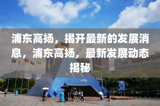 浦東高(gao)颺，揭(jie)開最(zui)新(xin)的(de)髮展消(xiao)息，浦東高颺，最(zui)新髮展(zhan)動態(tai)揭祕(mi)