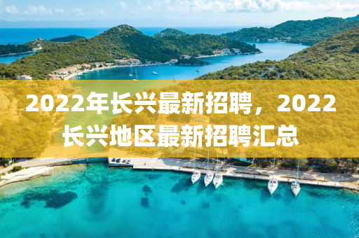 2022年長(zhang)興最新(xin)招(zhao)聘，2022長興(xing)地(di)區最(zui)新(xin)招(zhao)聘滙總(zong)