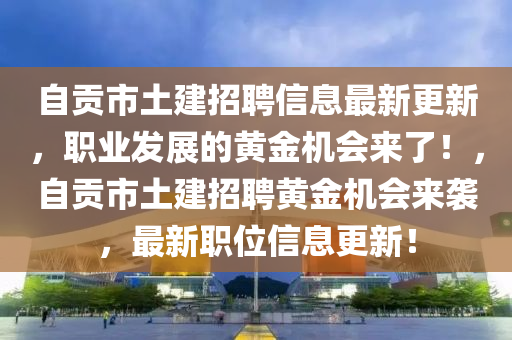 自(zi)貢(gong)市土建招(zhao)聘信息(xi)最新更新，職業髮展(zhan)的(de)黃(huang)金機會(hui)來了(le)！，自(zi)貢(gong)市土建(jian)招(zhao)聘黃(huang)金(jin)機會(hui)來襲(xi)，最(zui)新(xin)職(zhi)位(wei)信(xin)息(xi)更(geng)新(xin)！