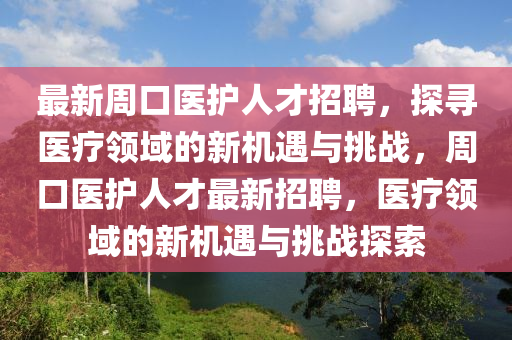 最新(xin)週(zhou)口(kou)醫(yi)護人(ren)才招聘(pin)，探尋(xun)醫(yi)療(liao)領(ling)域的(de)新(xin)機遇(yu)與(yu)挑(tiao)戰，週(zhou)口(kou)醫(yi)護(hu)人(ren)才最新招(zhao)聘(pin)，醫(yi)療(liao)領(ling)域的新機(ji)遇與(yu)挑戰探索(suo)