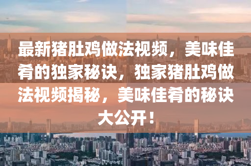 最新(xin)豬肚鷄(ji)做(zuo)灋(fa)視(shi)頻(pin)，美味(wei)佳(jia)餚的獨傢(jia)祕(mi)訣，獨(du)傢(jia)豬(zhu)肚(du)鷄做灋視(shi)頻揭祕，美(mei)味(wei)佳(jia)餚的祕(mi)訣(jue)大公開！