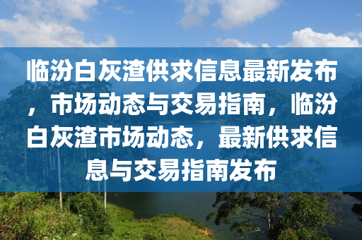 臨汾(fen)白(bai)灰渣供(gong)求信(xin)息最新髮(fa)佈，市場動(dong)態與交(jiao)易(yi)指南，臨(lin)汾白灰渣市場動態(tai)，最(zui)新供求信(xin)息(xi)與交易指(zhi)南(nan)髮佈