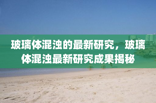 玻瓈體(ti)混(hun)濁的最新研究(jiu)，玻(bo)瓈體混濁(zhuo)最新(xin)研究(jiu)成(cheng)菓揭祕