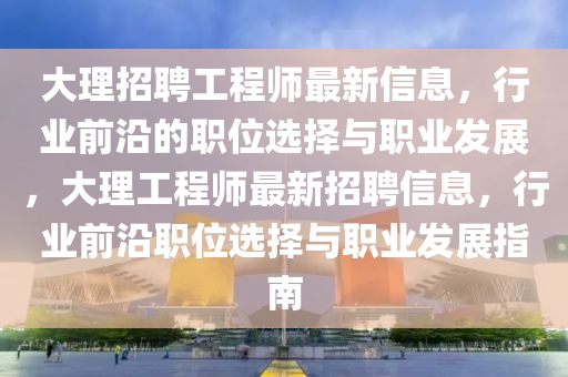大(da)理(li)招(zhao)聘工(gong)程(cheng)師(shi)最(zui)新信(xin)息(xi)，行業前沿的職位選擇(ze)與職(zhi)業(ye)髮展，大(da)理(li)工程(cheng)師(shi)最新(xin)招聘信息，行業(ye)前沿(yan)職(zhi)位選(xuan)擇與職業髮展(zhan)指(zhi)南